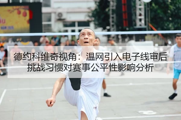 德约科维奇视角：温网引入电子线审后挑战习惯对赛事公平性影响分析