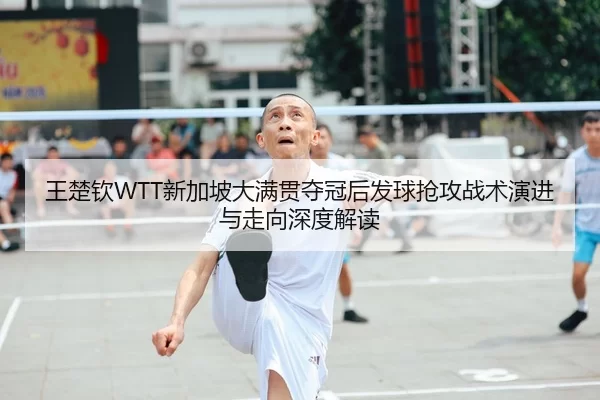 王楚钦WTT新加坡大满贯夺冠后发球抢攻战术演进与走向深度解读